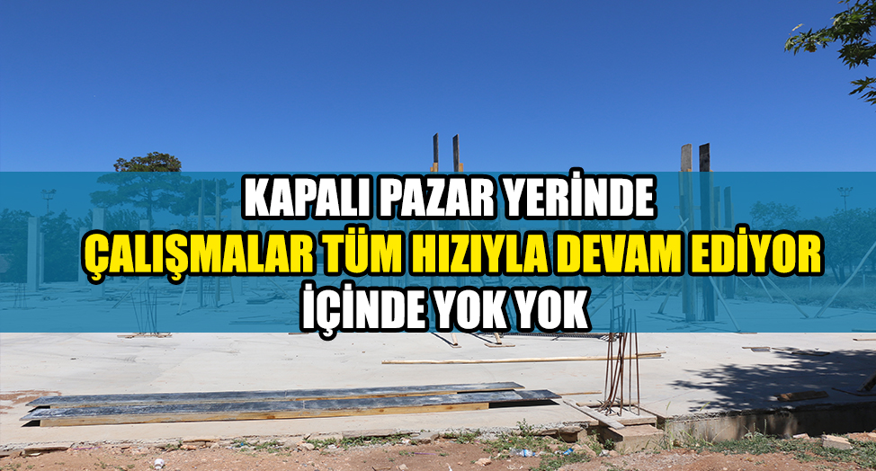 KAPALI PAZAR YERİNDE ÇALIŞMALAR TÜM HIZIYLA DEVAM EDİYOR