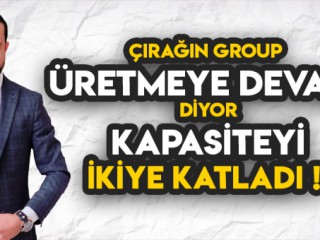 ÇIRAĞIN GROUP ÜRETMEYE DEVAM DİYOR ! KAPASİTEYİ İKİYE KATLADI!
