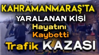 Kahramanmaraş'ta Trafik Kazasında Yaralanan Kişi Hayatını Kaybetti
