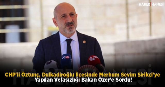 CHP'li Öztunç, Dulkadiroğlu İlçesinde Merhum Sevim Şirikçi'ye Yapılan Vefasızlığı Bakan Özer'e Sordu!