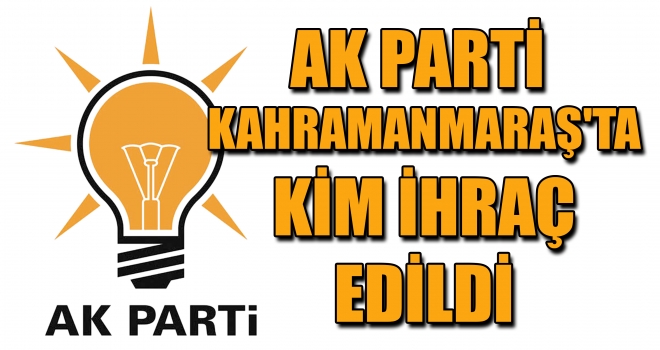 AK PARTİ KAHRAMANMARAŞ'TA KİM İHRAÇ EDİLDİ