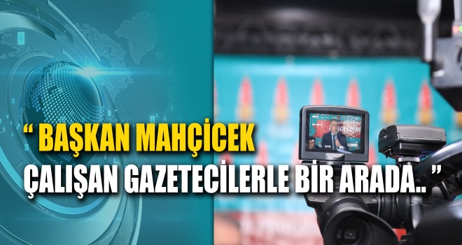 BAŞKAN MAHÇİÇEK ÇALIŞAN GAZETECİLERLE BİR ARADA