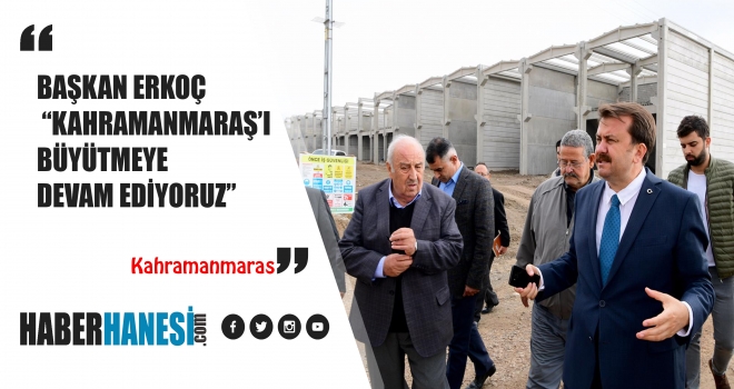 BAŞKAN ERKOÇ “KAHRAMANMARAŞ’I BÜYÜTMEYE DEVAM EDİYORUZ”