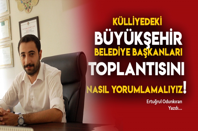 KÜLLİYEDEKİ BÜYÜKŞEHİR BELEDİYE BAŞKANLARI TOPLANTISINI NASIL YORUMLAMALIYIZ